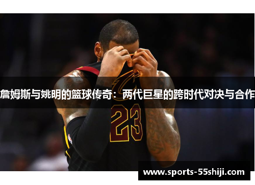 詹姆斯与姚明的篮球传奇：两代巨星的跨时代对决与合作