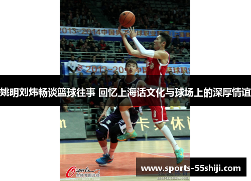 姚明刘炜畅谈篮球往事 回忆上海话文化与球场上的深厚情谊