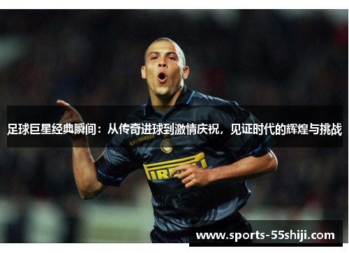 足球巨星经典瞬间：从传奇进球到激情庆祝，见证时代的辉煌与挑战