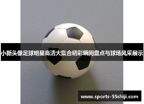 小新头像足球明星高清大集合精彩瞬间盘点与球场风采展示