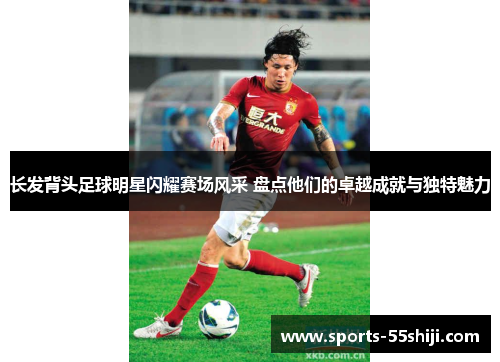 长发背头足球明星闪耀赛场风采 盘点他们的卓越成就与独特魅力