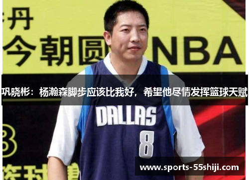 巩晓彬：杨瀚森脚步应该比我好，希望他尽情发挥篮球天赋