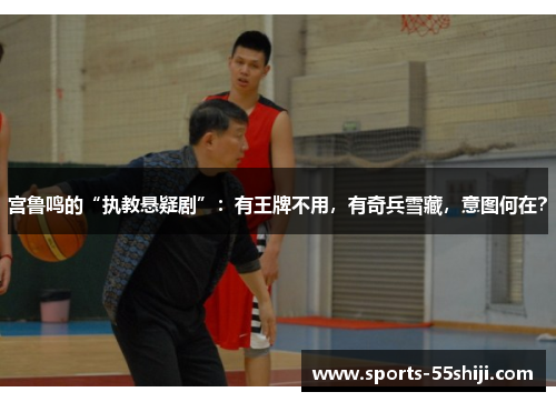 宫鲁鸣的“执教悬疑剧”：有王牌不用，有奇兵雪藏，意图何在？