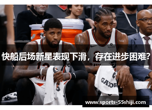 快船后场新星表现下滑，存在进步困难？