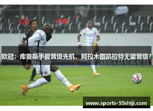 欧冠：库普斯手握晋级先机，阿拉木图凯拉特无望晋级？